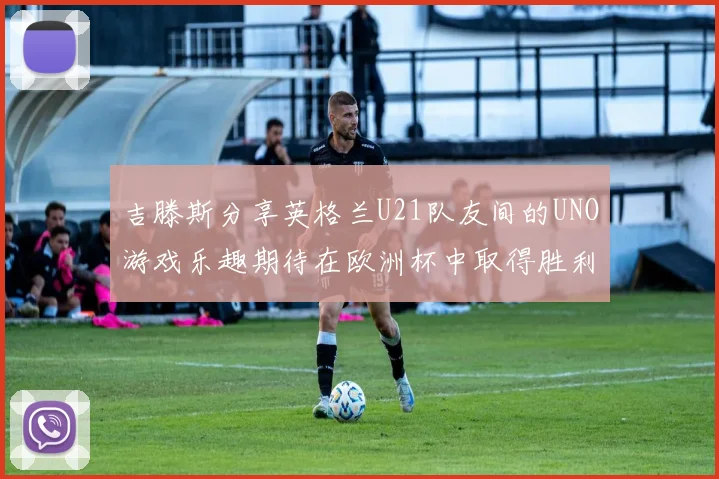 吉滕斯分享英格兰U21队友间的UNO游戏乐趣期待在欧洲杯中取得胜利