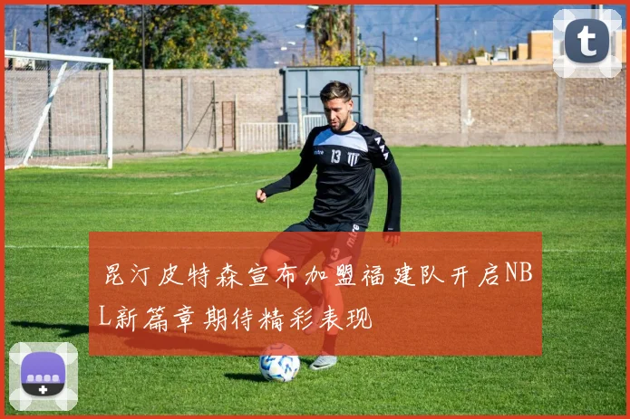 昆汀皮特森宣布加盟福建队开启NBL新篇章期待精彩表现