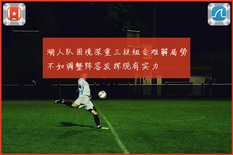 湖人队困境深重三核组合难解局势不如调整阵容发挥现有实力
