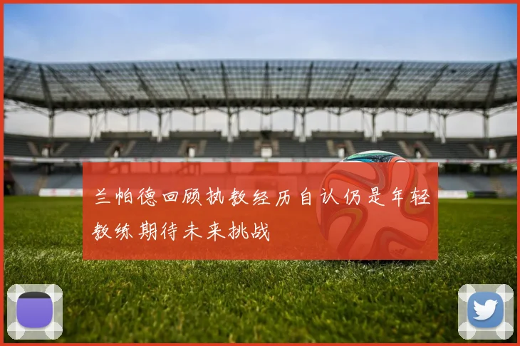 兰帕德回顾执教经历自认仍是年轻教练期待未来挑战