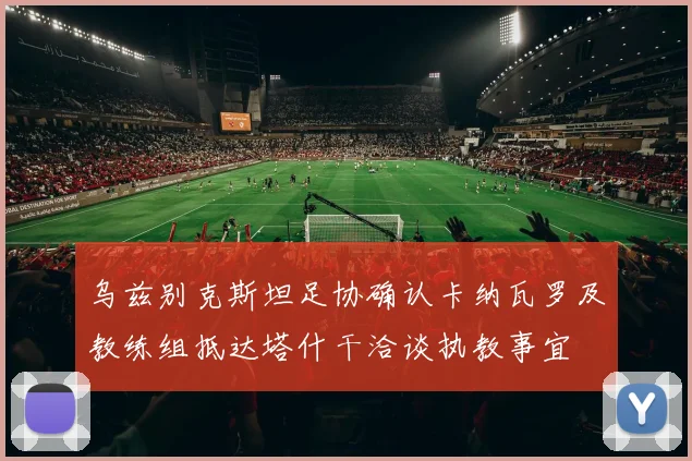 乌兹别克斯坦足协确认卡纳瓦罗及教练组抵达塔什干洽谈执教事宜