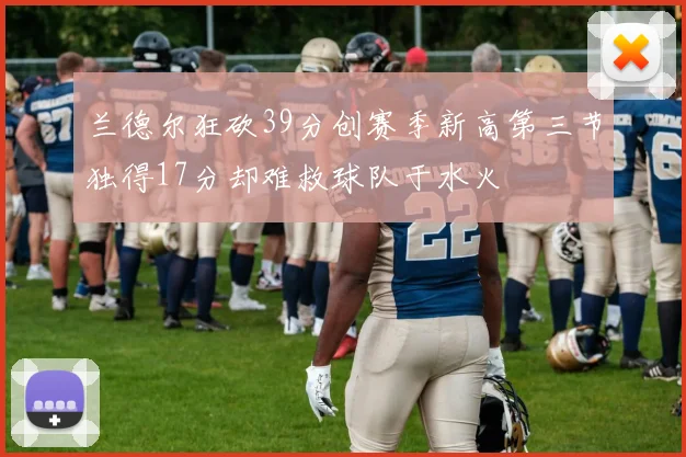 兰德尔狂砍39分创赛季新高第三节独得17分却难救球队于水火