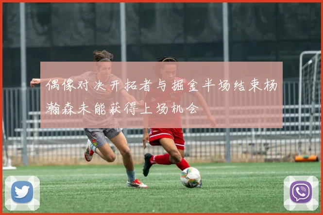 偶像对决开拓者与掘金半场结束杨瀚森未能获得上场机会