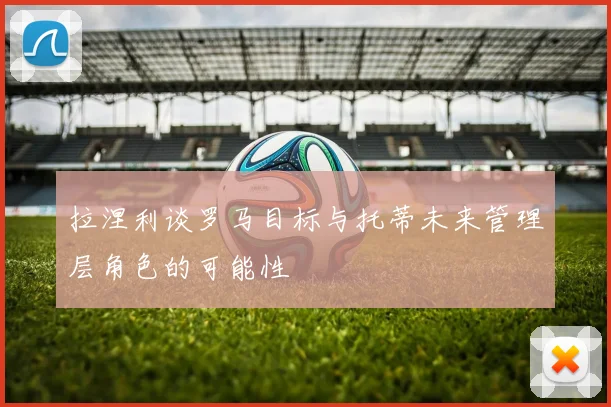 拉涅利谈罗马目标与托蒂未来管理层角色的可能性