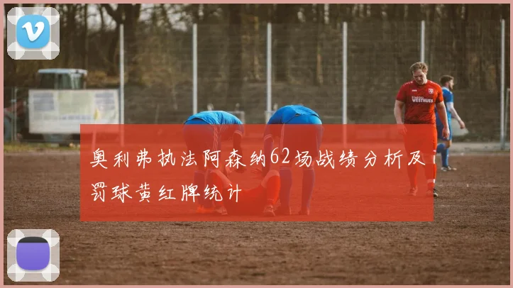 奥利弗执法阿森纳62场战绩分析及罚球黄红牌统计