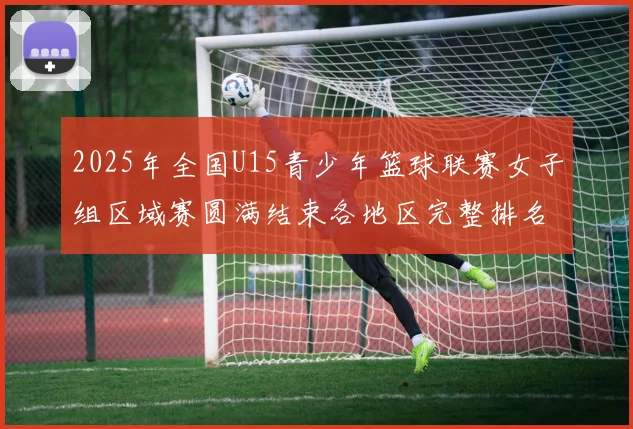 2025年全国U15青少年篮球联赛女子组区域赛圆满结束各地区完整排名揭晓