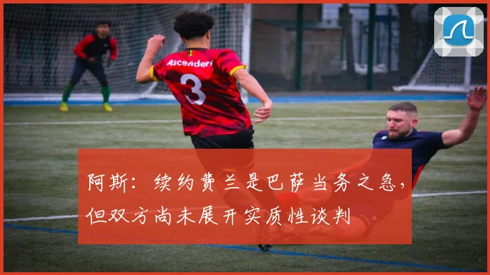 阿斯：续约费兰是巴萨当务之急，但双方尚未展开实质性谈判
