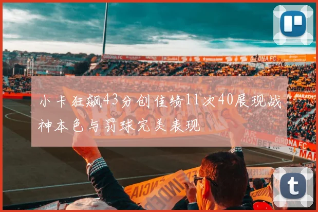 小卡狂飙43分创佳绩11次40展现战神本色与罚球完美表现