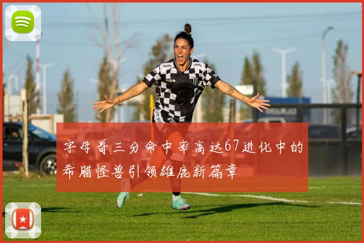 字母哥三分命中率高达67进化中的希腊怪兽引领雄鹿新篇章