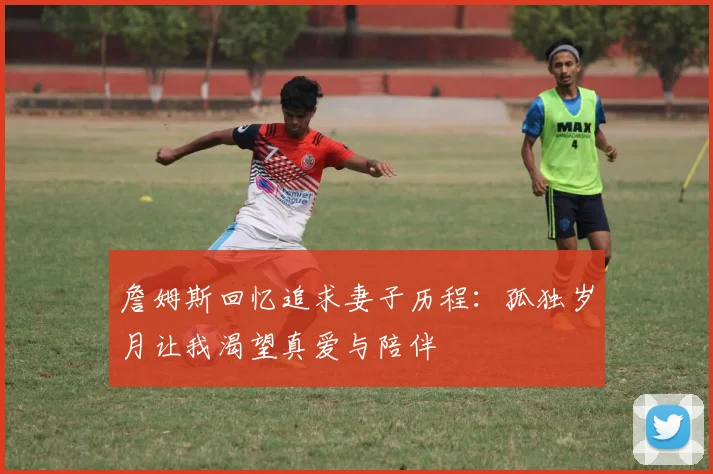 詹姆斯回忆追求妻子历程：孤独岁月让我渴望真爱与陪伴