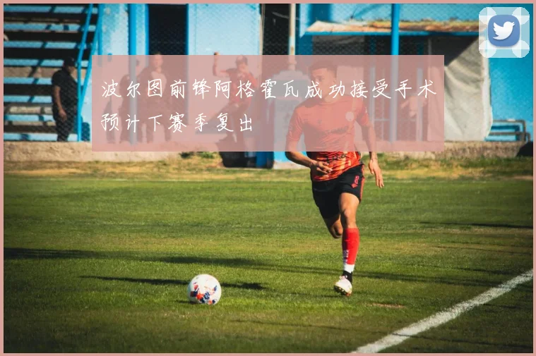 波尔图前锋阿格霍瓦成功接受手术预计下赛季复出