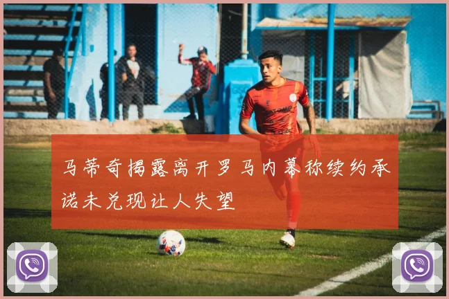 马蒂奇揭露离开罗马内幕称续约承诺未兑现让人失望