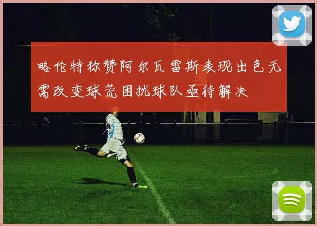 略伦特称赞阿尔瓦雷斯表现出色无需改变球荒困扰球队亟待解决