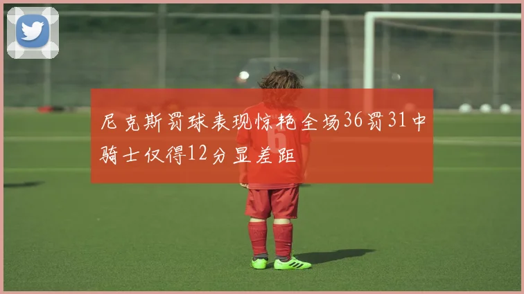 尼克斯罚球表现惊艳全场36罚31中骑士仅得12分显差距