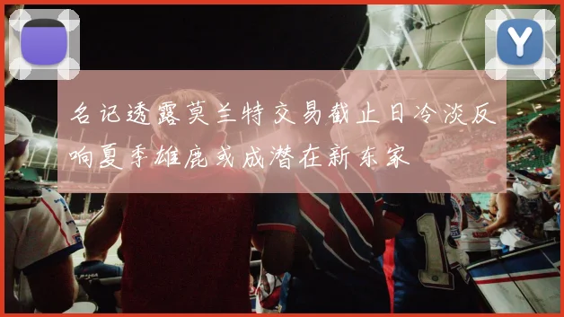 名记透露莫兰特交易截止日冷淡反响夏季雄鹿或成潜在新东家