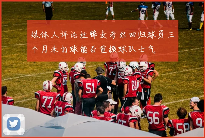 媒体人评论杜锋麦考尔回归球员三个月未打球能否重振球队士气