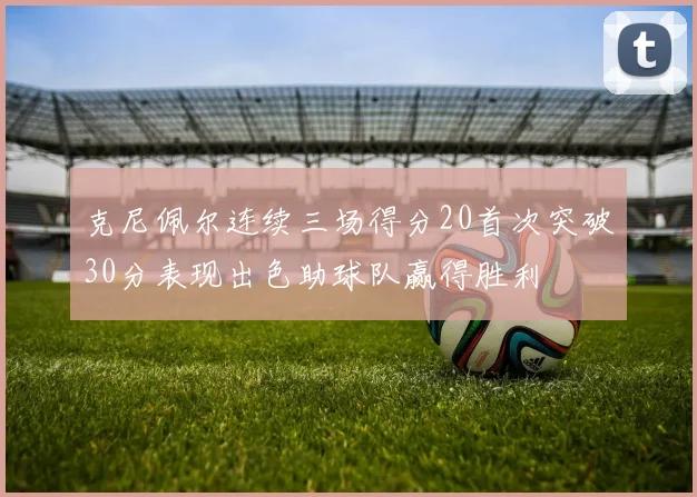 克尼佩尔连续三场得分20首次突破30分表现出色助球队赢得胜利