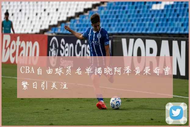 CBA自由球员名单揭晓阿泽黄荣奇曾繁日引关注